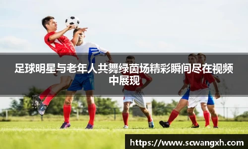 足球明星与老年人共舞绿茵场精彩瞬间尽在视频中展现
